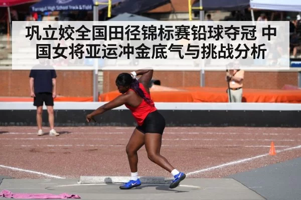 巩立姣全国田径锦标赛铅球夺冠 中国女将亚运冲金底气与挑战分析