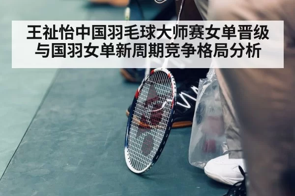 王祉怡中国羽毛球大师赛女单晋级与国羽女单新周期竞争格局分析