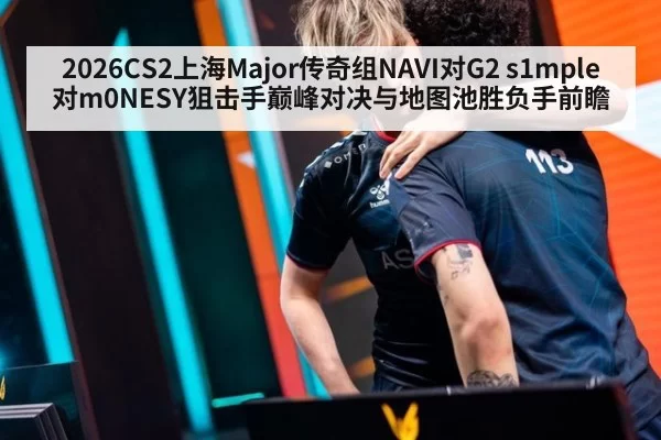 2026CS2上海Major传奇组NAVI对G2 s1mple对m0NESY狙击手巅峰对决与地图池胜负手前瞻