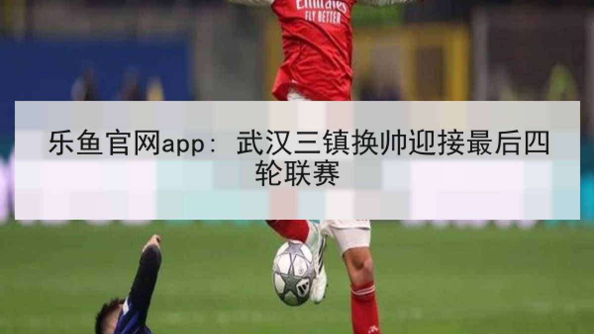乐鱼官网app: 武汉三镇换帅迎接最后四轮联赛